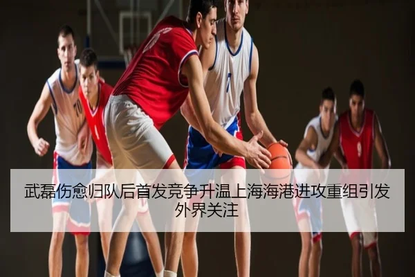 武磊伤愈归队后首发竞争升温上海海港进攻重组引发外界关注