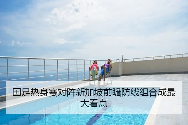 国足热身赛对阵新加坡前瞻防线组合成最大看点