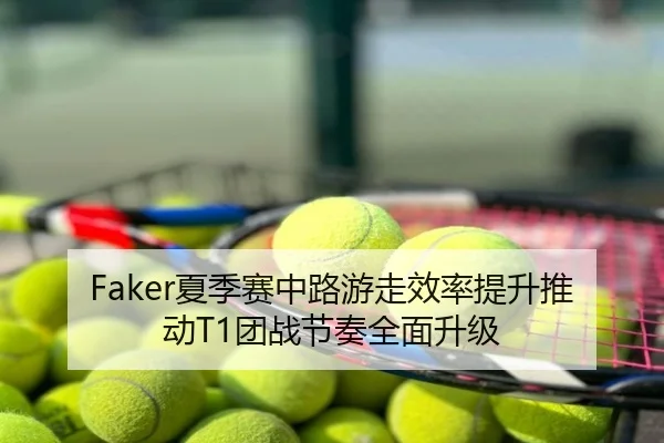 Faker夏季赛中路游走效率提升推动T1团战节奏全面升级
