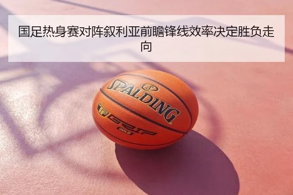 国足热身赛对阵叙利亚前瞻锋线效率决定胜负走向