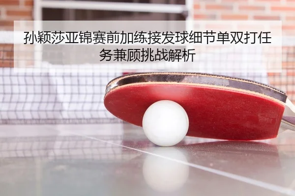 孙颖莎亚锦赛前加练接发球细节单双打任务兼顾挑战解析