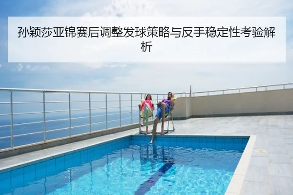 孙颖莎亚锦赛后调整发球策略与反手稳定性考验解析