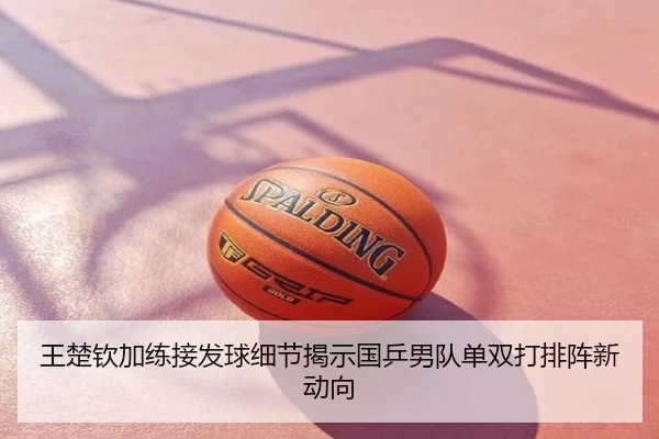王楚钦加练接发球细节揭示国乒男队单双打排阵新动向